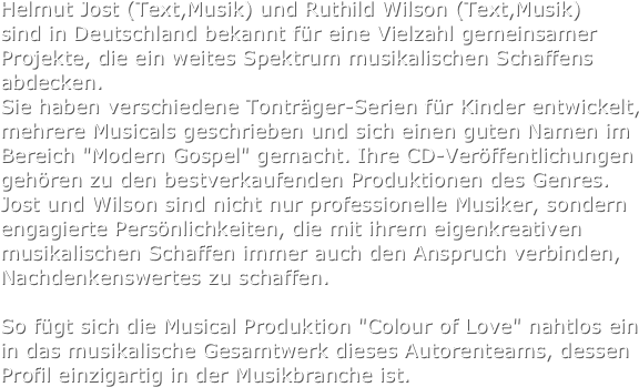 Helmut Jost (Text,Musik) und Ruthild Wilson (Text,Musik) 
sind in Deutschland bekannt für eine Vielzahl gemeinsamer Projekte, die ein weites Spektrum musikalischen Schaffens abdecken. 
Sie haben verschiedene Tonträger-Serien für Kinder entwickelt, mehrere Musicals geschrieben und sich einen guten Namen im Bereich "Modern Gospel" gemacht. Ihre CD-Veröffentlichungen gehören zu den bestverkaufenden Produktionen des Genres. 
Jost und Wilson sind nicht nur professionelle Musiker, sondern engagierte Persönlichkeiten, die mit ihrem eigenkreativen musikalischen Schaffen immer auch den Anspruch verbinden, Nachdenkenswertes zu schaffen.
 
So fügt sich die Musical Produktion "Colour of Love" nahtlos ein in das musikalische Gesamtwerk dieses Autorenteams, dessen Profil einzigartig in der Musikbranche ist.